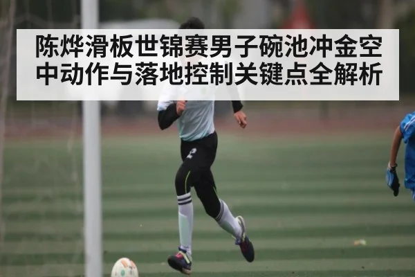 陈烨滑板世锦赛男子碗池冲金空中动作与落地控制关键点全解析